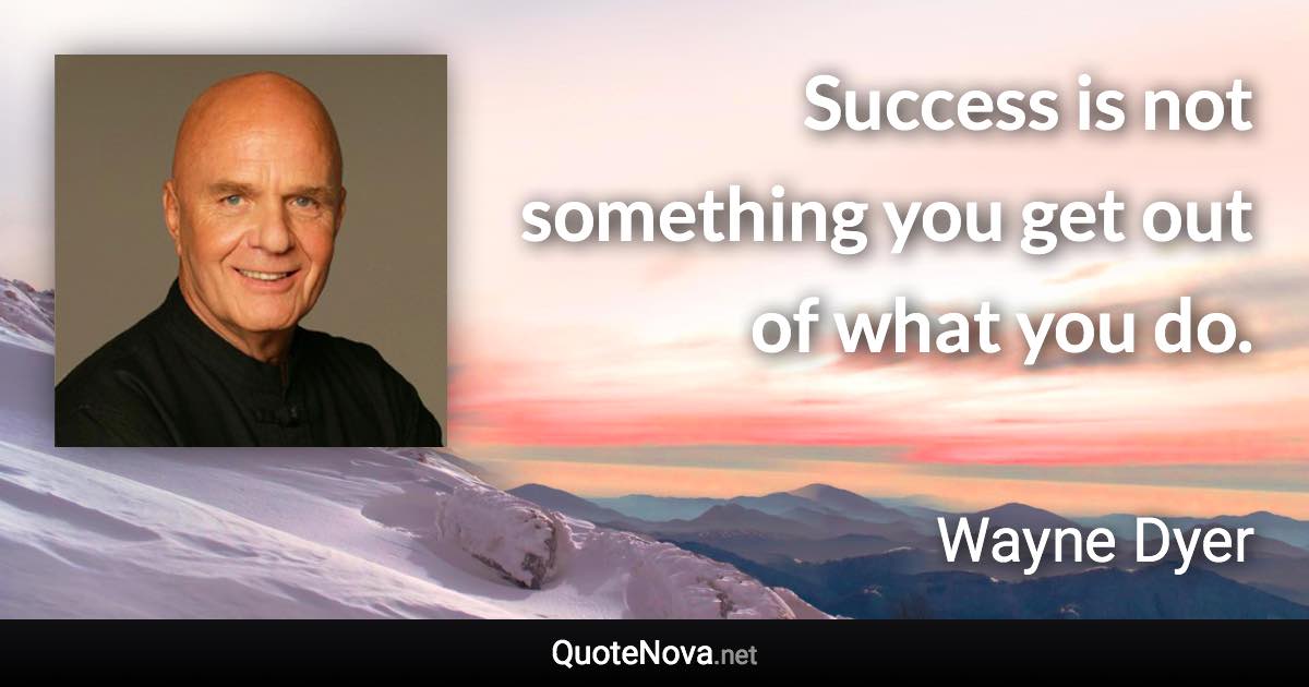 Success is not something you get out of what you do. - Wayne Dyer quote