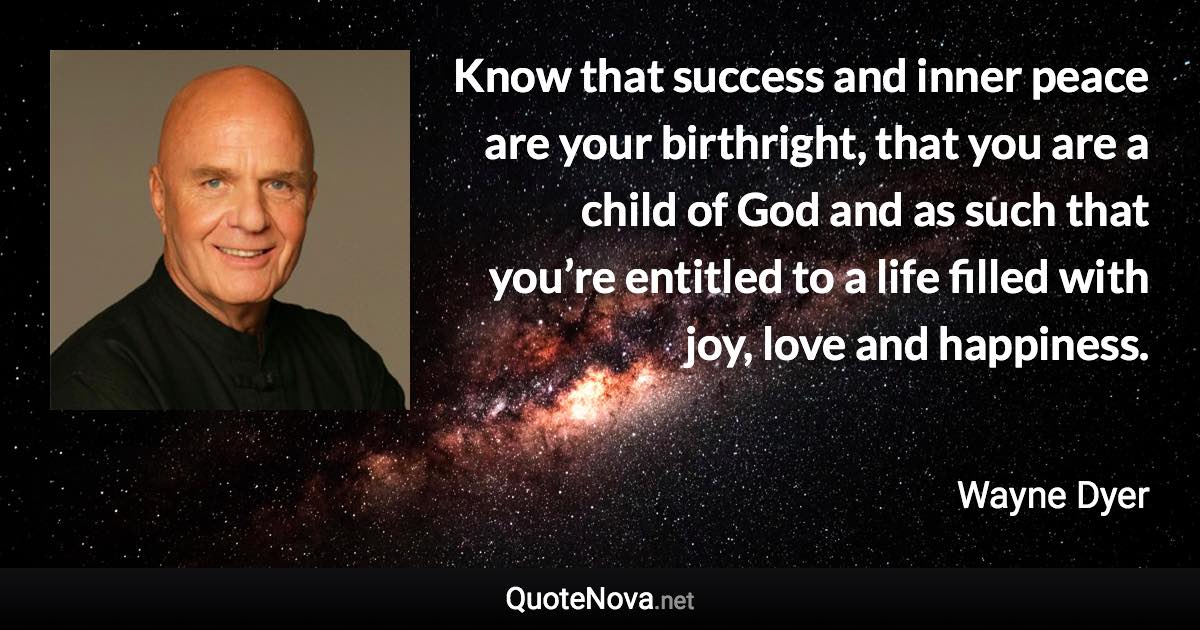 Know that success and inner peace are your birthright, that you are a child of God and as such that you’re entitled to a life filled with joy, love and happiness. - Wayne Dyer quote