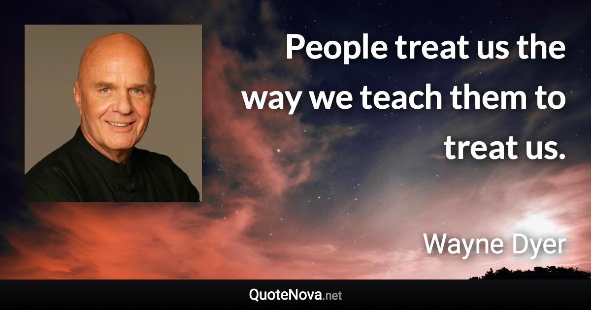 People treat us the way we teach them to treat us. - Wayne Dyer quote