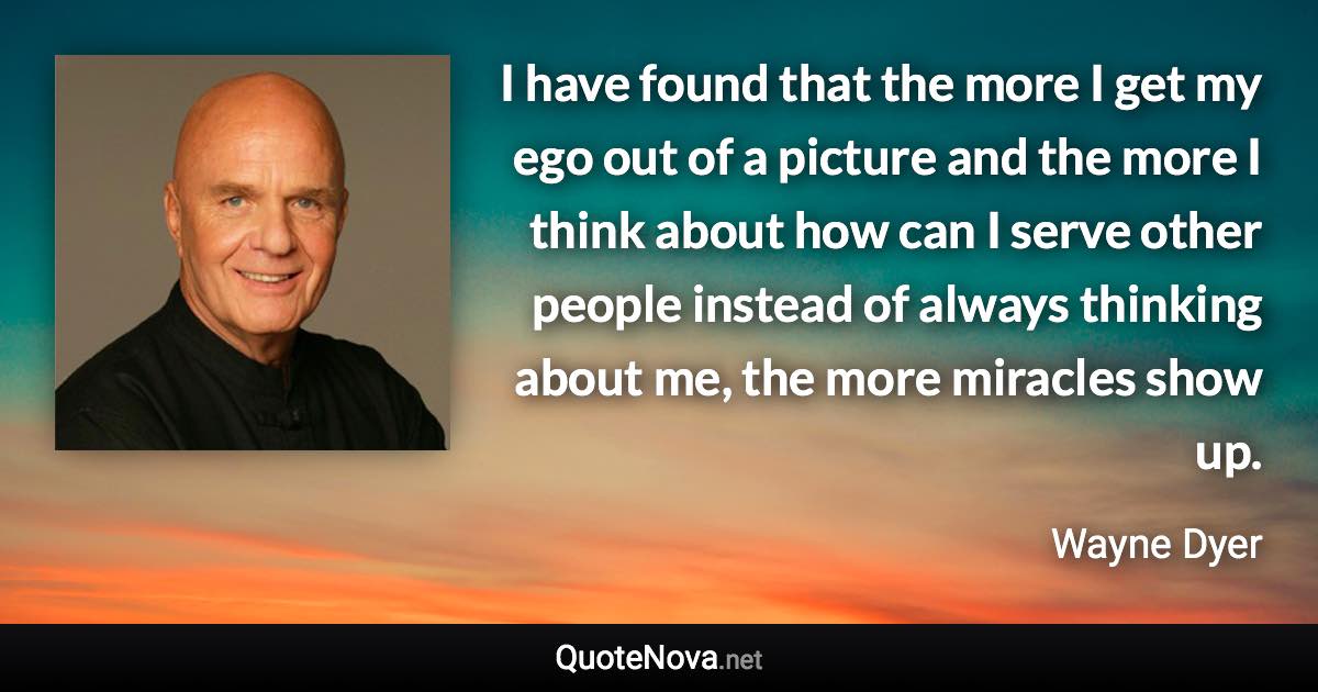 I have found that the more I get my ego out of a picture and the more I think about how can I serve other people instead of always thinking about me, the more miracles show up. - Wayne Dyer quote