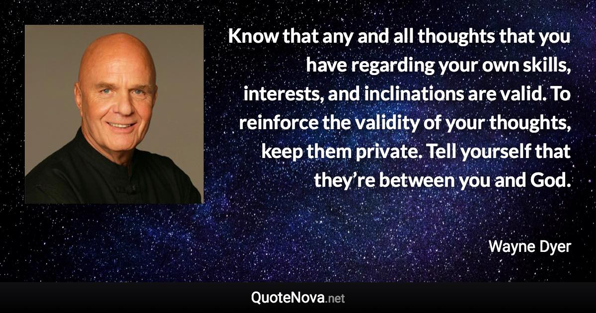 Know that any and all thoughts that you have regarding your own skills, interests, and inclinations are valid. To reinforce the validity of your thoughts, keep them private. Tell yourself that they’re between you and God. - Wayne Dyer quote