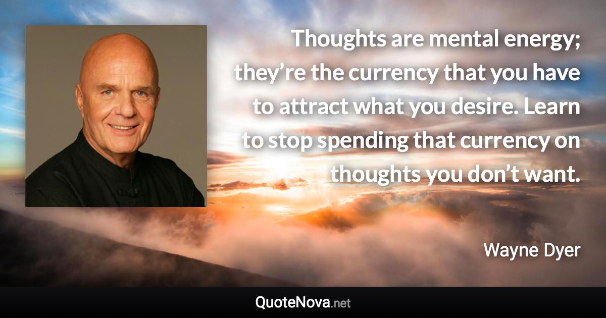 Thoughts are mental energy; they’re the currency that you have to attract what you desire. Learn to stop spending that currency on thoughts you don’t want. - Wayne Dyer quote