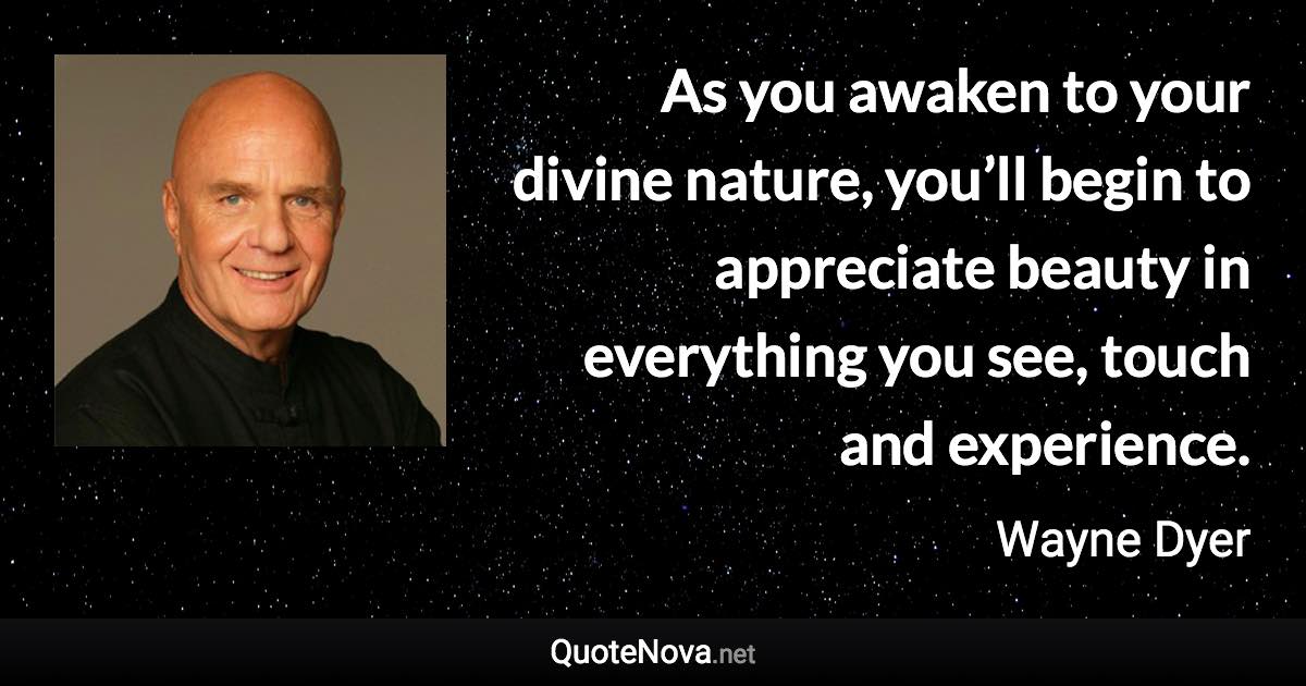 As you awaken to your divine nature, you’ll begin to appreciate beauty in everything you see, touch and experience. - Wayne Dyer quote