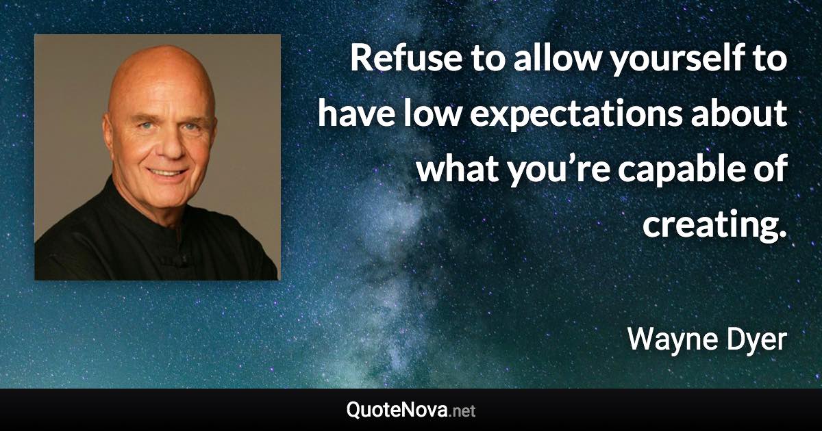 Refuse to allow yourself to have low expectations about what you’re capable of creating. - Wayne Dyer quote