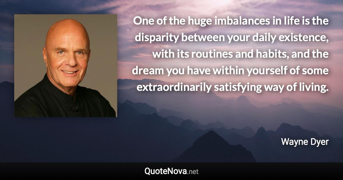 One of the huge imbalances in life is the disparity between your daily existence, with its routines and habits, and the dream you have within yourself of some extraordinarily satisfying way of living. - Wayne Dyer quote