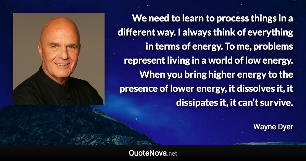 We need to learn to process things in a different way. I always think of everything in terms of energy. To me, problems represent living in a world of low energy. When you bring higher energy to the presence of lower energy, it dissolves it, it dissipates it, it can’t survive. - Wayne Dyer quote