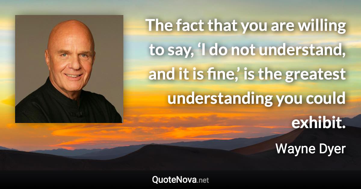 The fact that you are willing to say, ‘I do not understand, and it is fine,’ is the greatest understanding you could exhibit. - Wayne Dyer quote