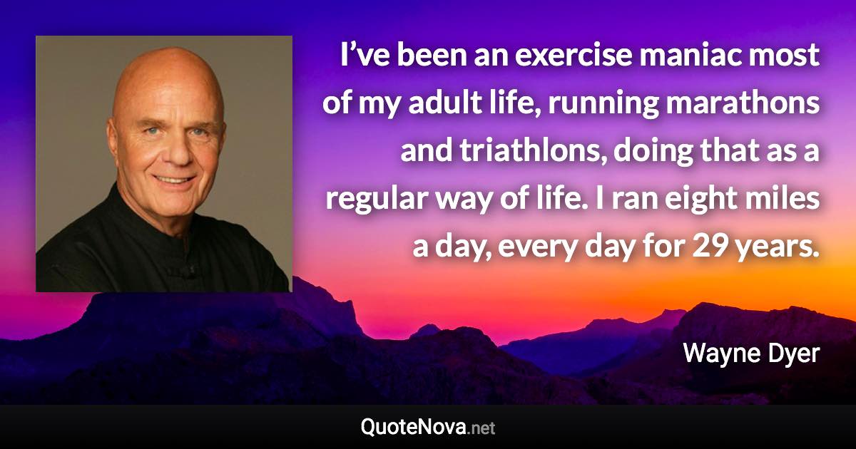 I’ve been an exercise maniac most of my adult life, running marathons and triathlons, doing that as a regular way of life. I ran eight miles a day, every day for 29 years. - Wayne Dyer quote