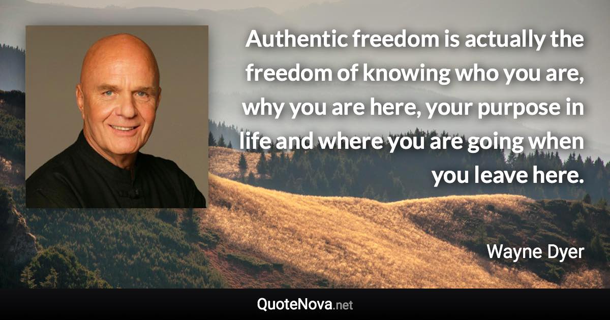 Authentic freedom is actually the freedom of knowing who you are, why you are here, your purpose in life and where you are going when you leave here. - Wayne Dyer quote