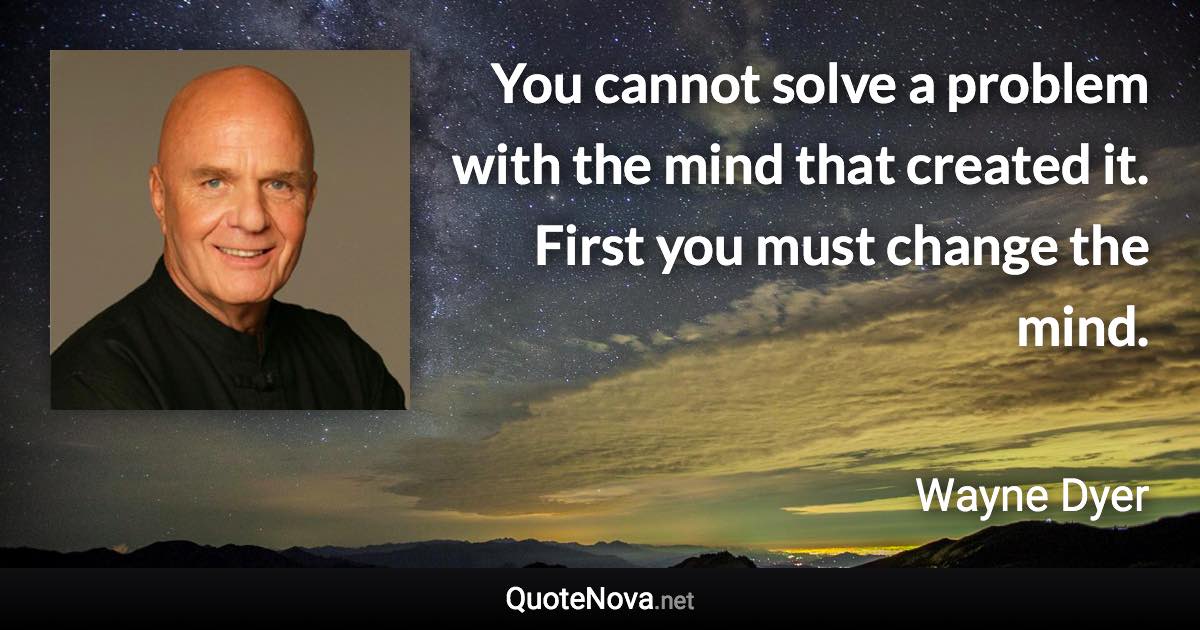 You cannot solve a problem with the mind that created it. First you must change the mind. - Wayne Dyer quote