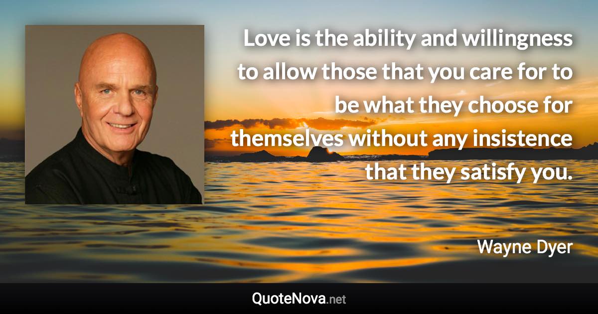 Love is the ability and willingness to allow those that you care for to be what they choose for themselves without any insistence that they satisfy you. - Wayne Dyer quote