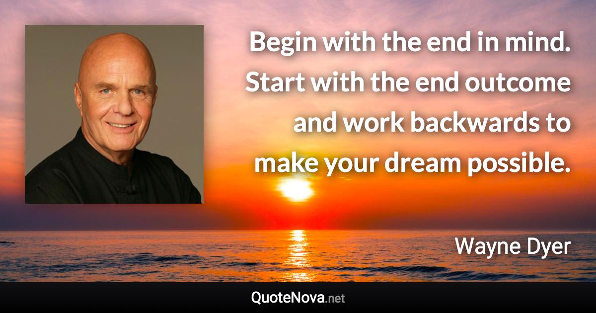 Begin with the end in mind. Start with the end outcome and work backwards to make your dream possible. - Wayne Dyer quote