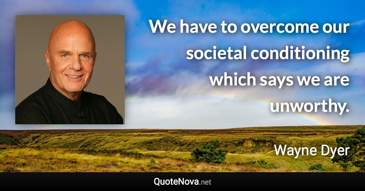 We have to overcome our societal conditioning which says we are unworthy. - Wayne Dyer quote