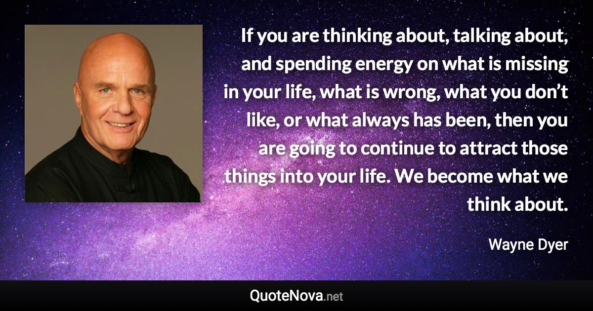 If you are thinking about, talking about, and spending energy on what is missing in your life, what is wrong, what you don’t like, or what always has been, then you are going to continue to attract those things into your life. We become what we think about. - Wayne Dyer quote