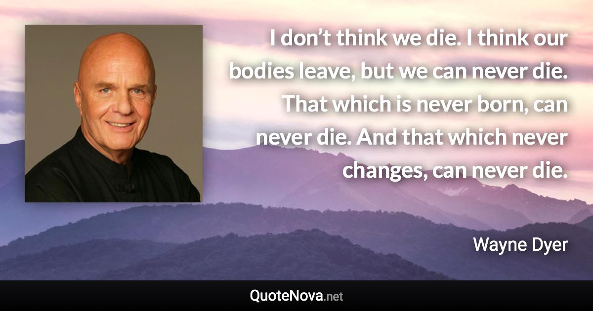 I don’t think we die. I think our bodies leave, but we can never die. That which is never born, can never die. And that which never changes, can never die. - Wayne Dyer quote