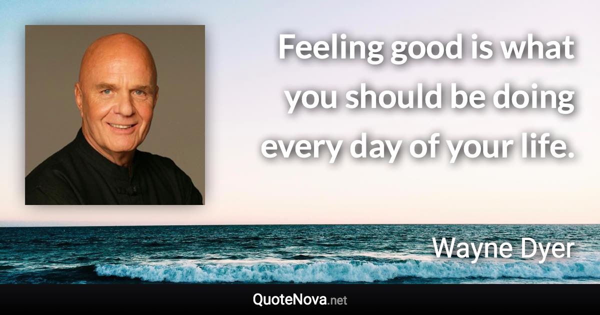 Feeling good is what you should be doing every day of your life. - Wayne Dyer quote