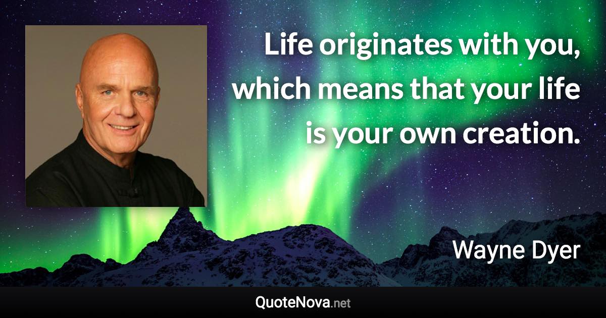 Life originates with you, which means that your life is your own creation. - Wayne Dyer quote