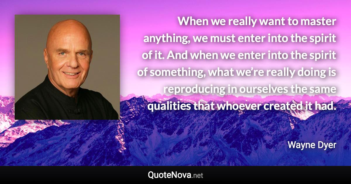 When we really want to master anything, we must enter into the spirit of it. And when we enter into the spirit of something, what we’re really doing is reproducing in ourselves the same qualities that whoever created it had. - Wayne Dyer quote