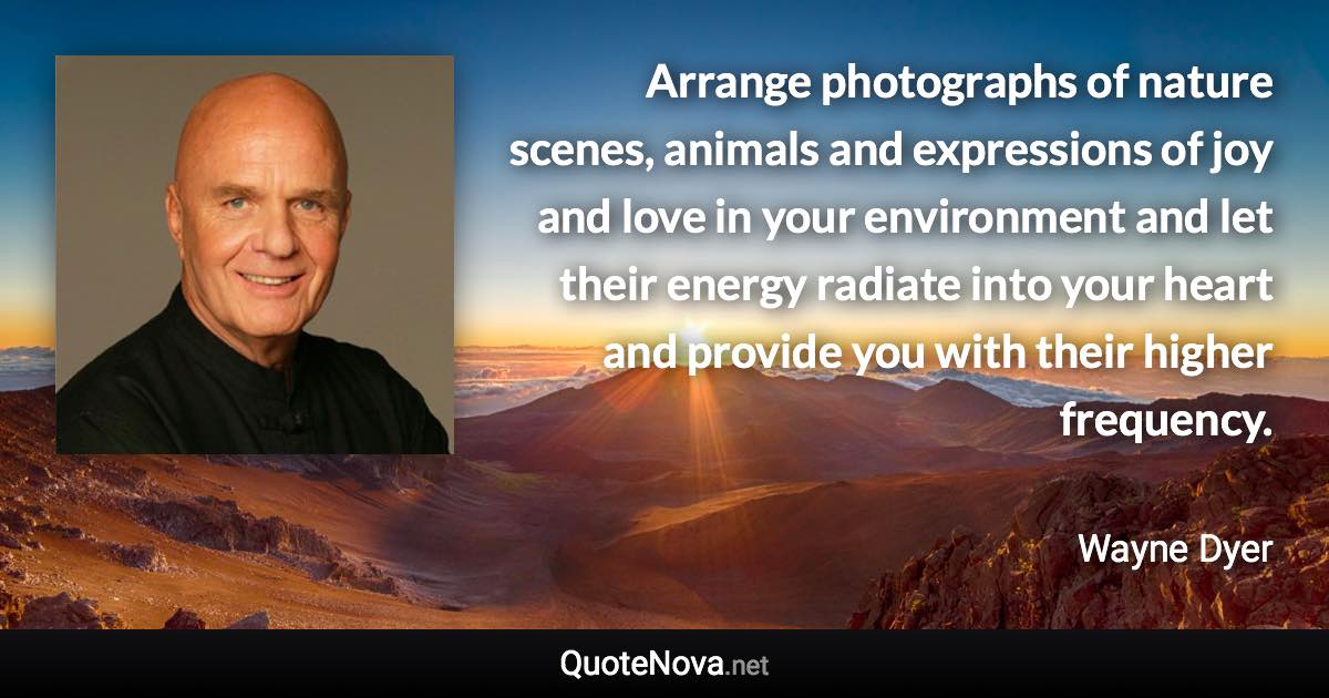 Arrange photographs of nature scenes, animals and expressions of joy and love in your environment and let their energy radiate into your heart and provide you with their higher frequency. - Wayne Dyer quote