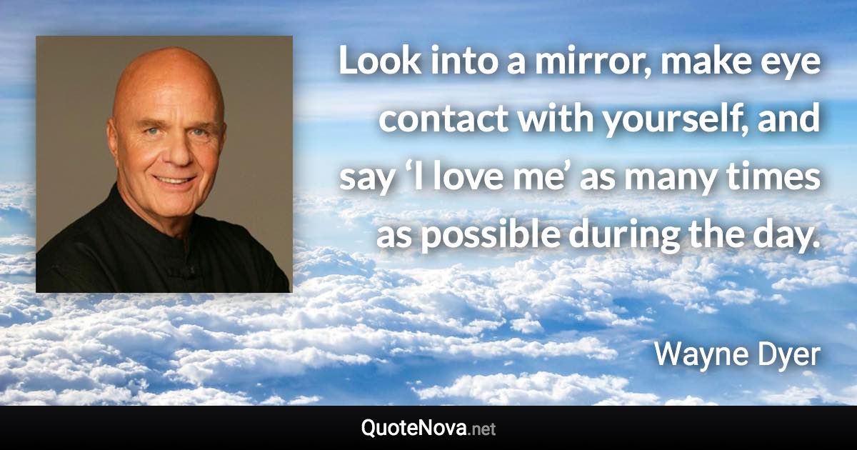 Look into a mirror, make eye contact with yourself, and say ‘I love me’ as many times as possible during the day. - Wayne Dyer quote