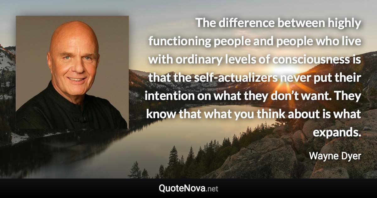 The difference between highly functioning people and people who live with ordinary levels of consciousness is that the self-actualizers never put their intention on what they don’t want. They know that what you think about is what expands. - Wayne Dyer quote