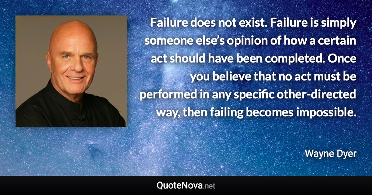 Failure does not exist. Failure is simply someone else’s opinion of how a certain act should have been completed. Once you believe that no act must be performed in any specific other-directed way, then failing becomes impossible. - Wayne Dyer quote