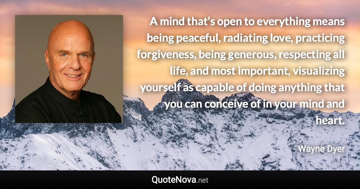 A mind that’s open to everything means being peaceful, radiating love, practicing forgiveness, being generous, respecting all life, and most important, visualizing yourself as capable of doing anything that you can conceive of in your mind and heart. - Wayne Dyer quote