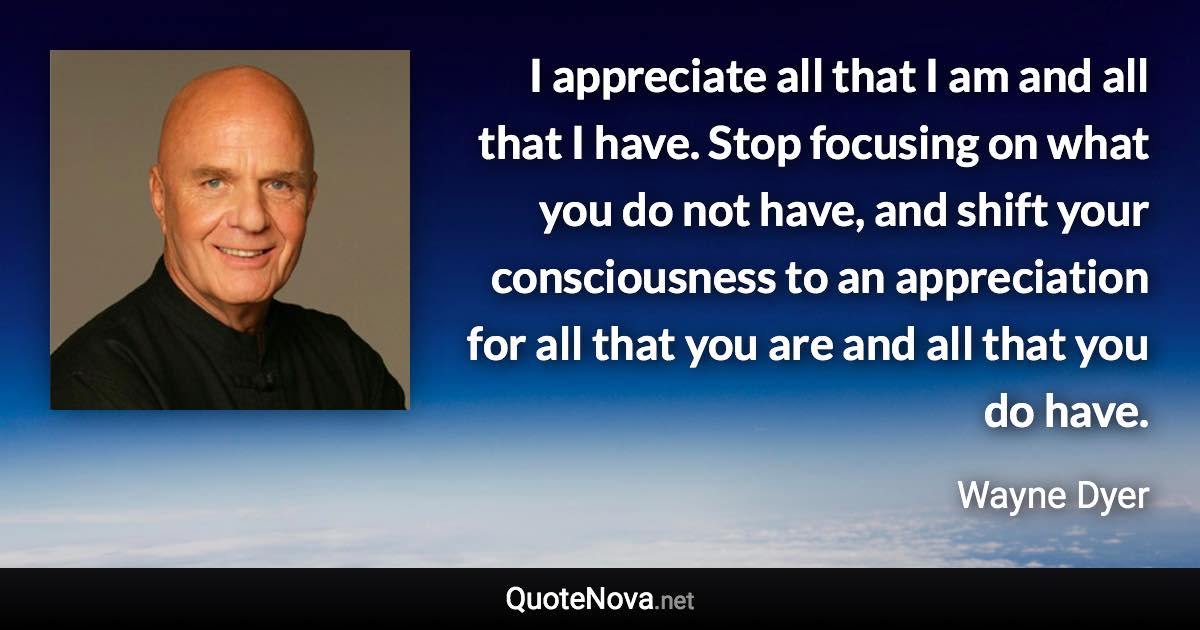 I appreciate all that I am and all that I have. Stop focusing on what you do not have, and shift your consciousness to an appreciation for all that you are and all that you do have. - Wayne Dyer quote