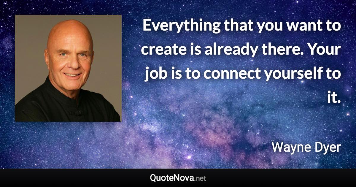 Everything that you want to create is already there. Your job is to connect yourself to it. - Wayne Dyer quote