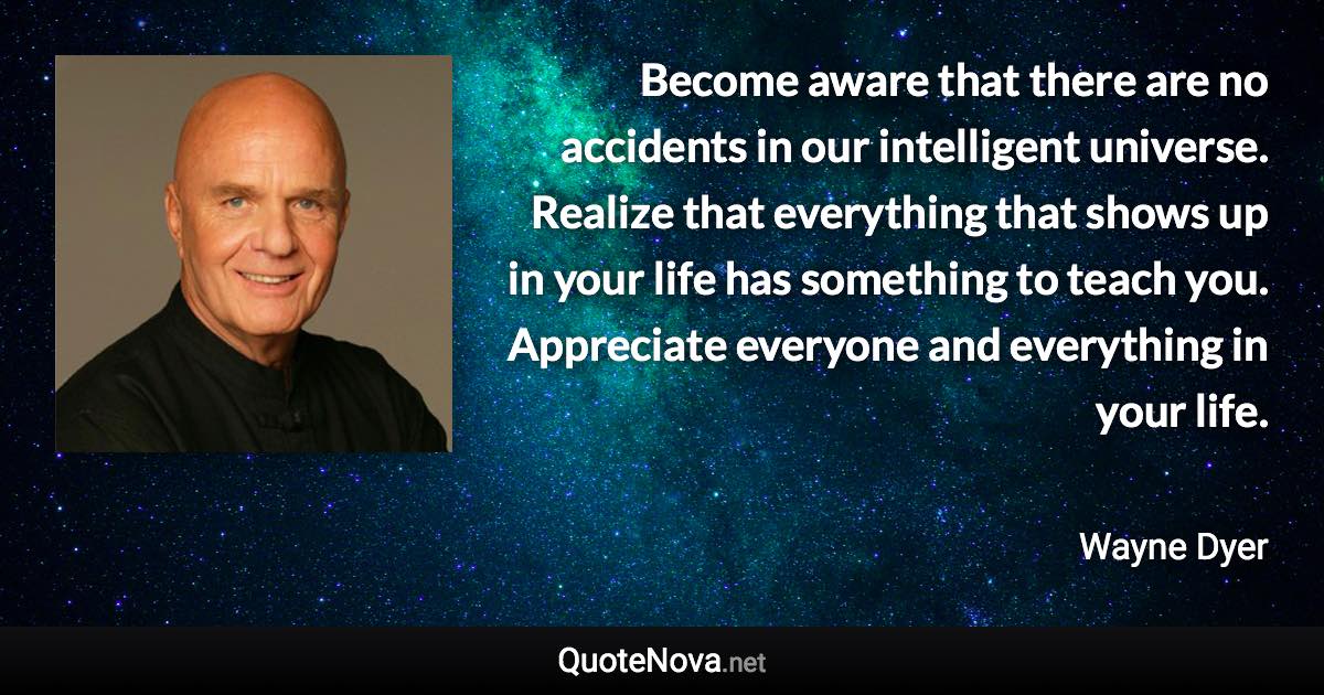 Become aware that there are no accidents in our intelligent universe. Realize that everything that shows up in your life has something to teach you. Appreciate everyone and everything in your life. - Wayne Dyer quote