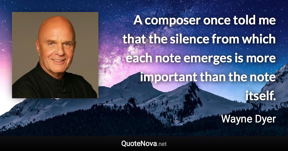 A composer once told me that the silence from which each note emerges is more important than the note itself. - Wayne Dyer quote