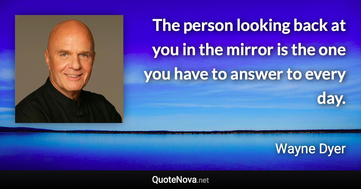 The person looking back at you in the mirror is the one you have to answer to every day. - Wayne Dyer quote