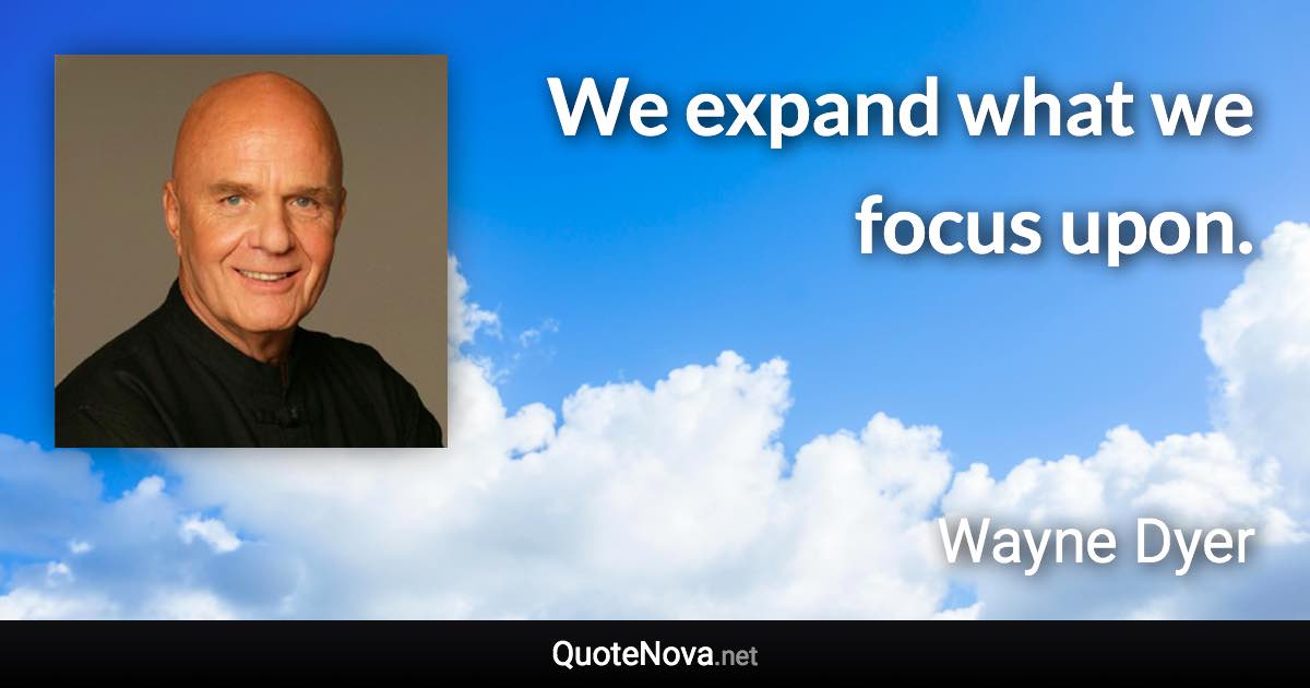 We expand what we focus upon. - Wayne Dyer quote