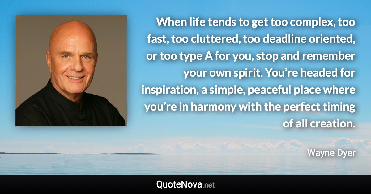 When life tends to get too complex, too fast, too cluttered, too deadline oriented, or too type A for you, stop and remember your own spirit. You’re headed for inspiration, a simple, peaceful place where you’re in harmony with the perfect timing of all creation. - Wayne Dyer quote