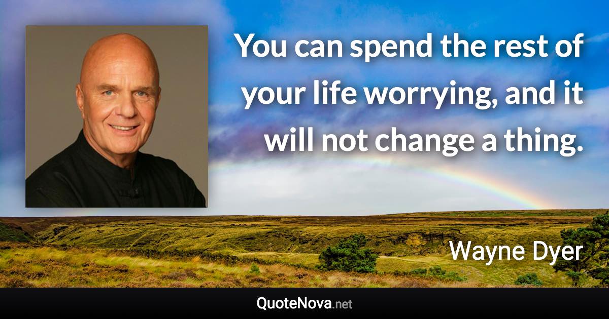 You can spend the rest of your life worrying, and it will not change a thing. - Wayne Dyer quote