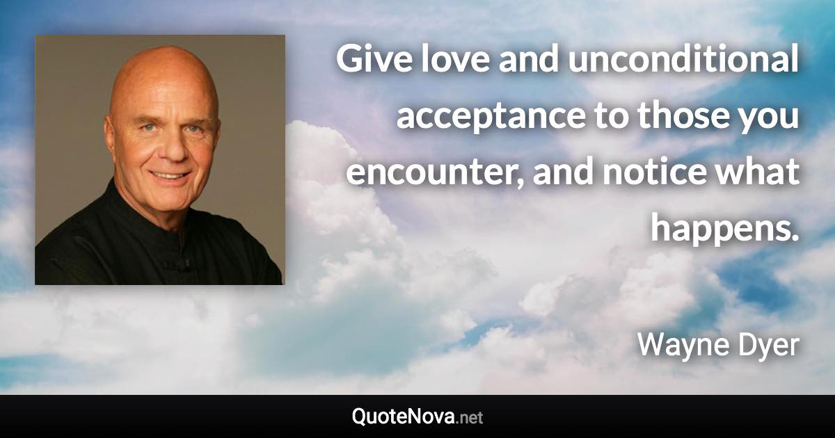 Give love and unconditional acceptance to those you encounter, and notice what happens. - Wayne Dyer quote