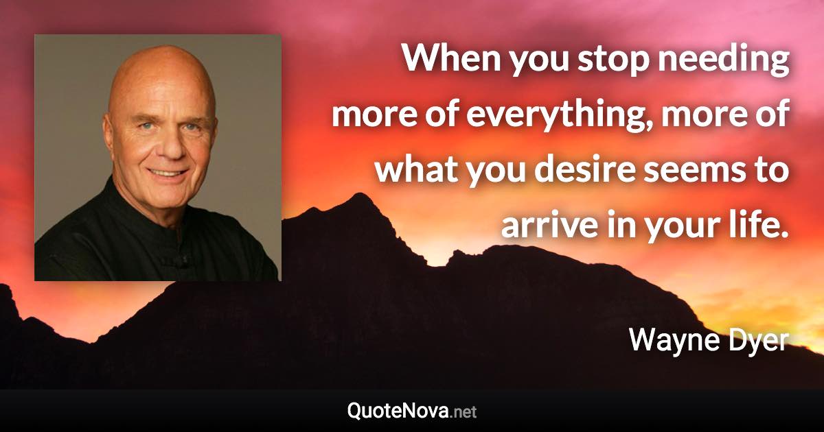 When you stop needing more of everything, more of what you desire seems to arrive in your life. - Wayne Dyer quote