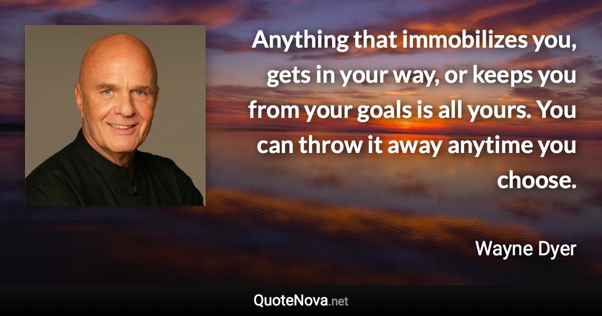 Anything that immobilizes you, gets in your way, or keeps you from your goals is all yours. You can throw it away anytime you choose. - Wayne Dyer quote