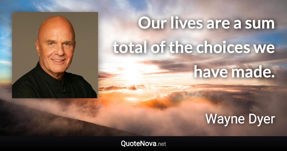 Our lives are a sum total of the choices we have made. - Wayne Dyer quote