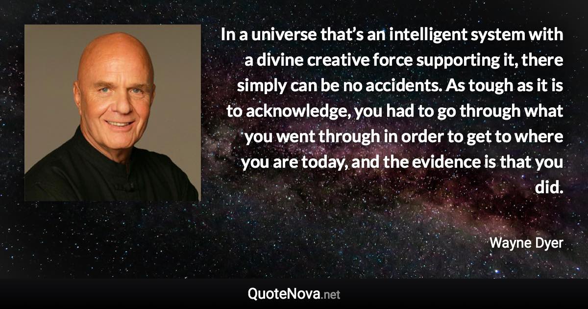 In a universe that’s an intelligent system with a divine creative force supporting it, there simply can be no accidents. As tough as it is to acknowledge, you had to go through what you went through in order to get to where you are today, and the evidence is that you did. - Wayne Dyer quote