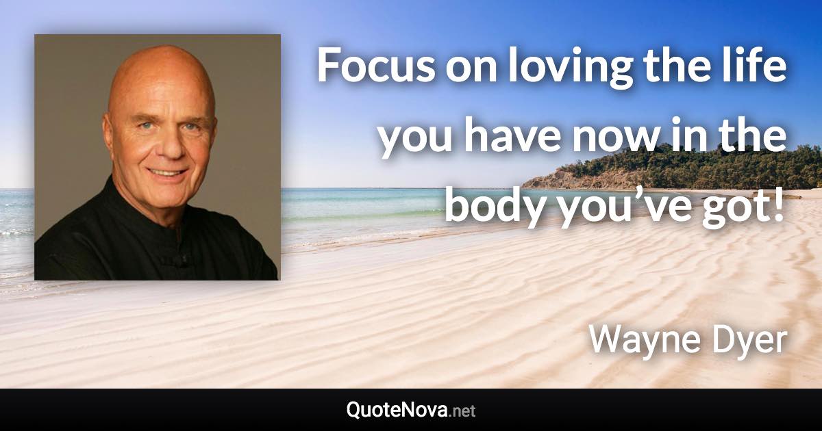 Focus on loving the life you have now in the body you’ve got! - Wayne Dyer quote