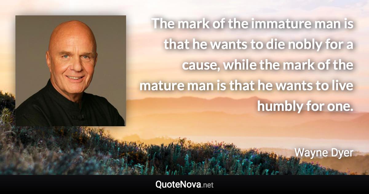 The mark of the immature man is that he wants to die nobly for a cause, while the mark of the mature man is that he wants to live humbly for one. - Wayne Dyer quote