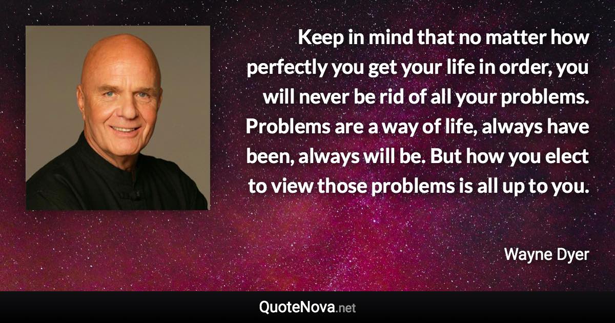 Keep in mind that no matter how perfectly you get your life in order, you will never be rid of all your problems. Problems are a way of life, always have been, always will be. But how you elect to view those problems is all up to you. - Wayne Dyer quote