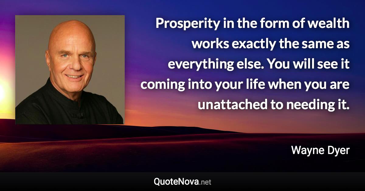 Prosperity in the form of wealth works exactly the same as everything else. You will see it coming into your life when you are unattached to needing it. - Wayne Dyer quote