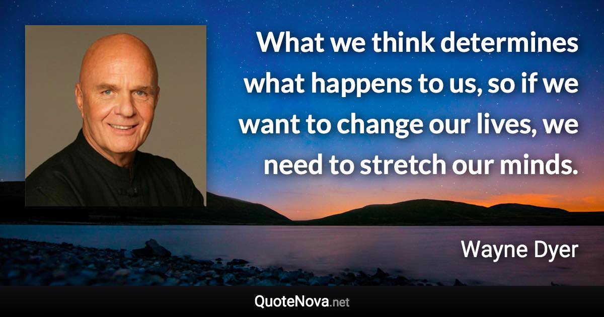 What we think determines what happens to us, so if we want to change our lives, we need to stretch our minds. - Wayne Dyer quote