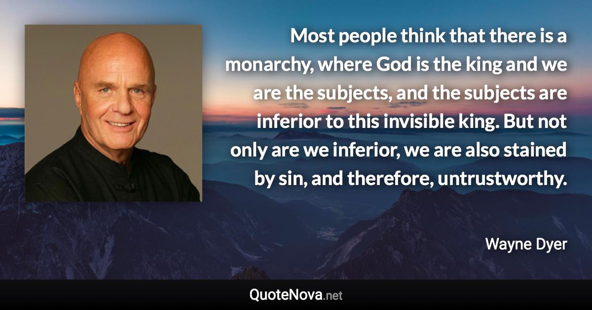 Most people think that there is a monarchy, where God is the king and we are the subjects, and the subjects are inferior to this invisible king. But not only are we inferior, we are also stained by sin, and therefore, untrustworthy. - Wayne Dyer quote