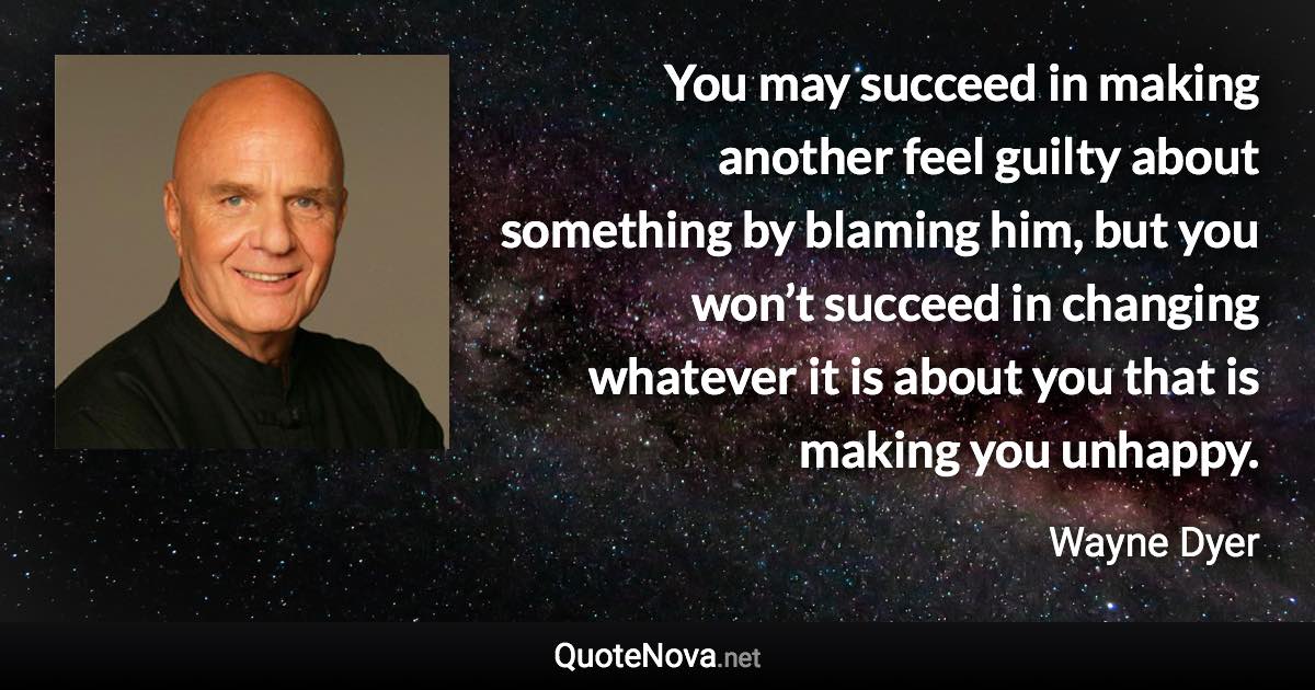 You may succeed in making another feel guilty about something by blaming him, but you won’t succeed in changing whatever it is about you that is making you unhappy. - Wayne Dyer quote