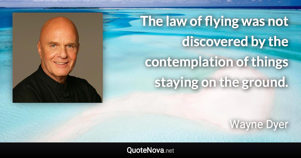 The law of flying was not discovered by the contemplation of things staying on the ground. - Wayne Dyer quote