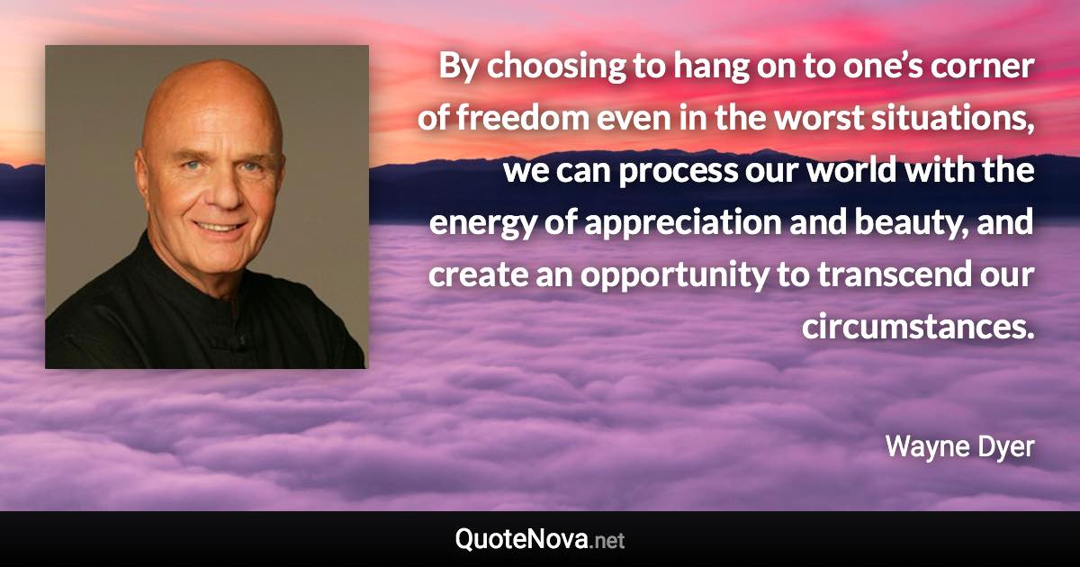 By choosing to hang on to one’s corner of freedom even in the worst situations, we can process our world with the energy of appreciation and beauty, and create an opportunity to transcend our circumstances. - Wayne Dyer quote