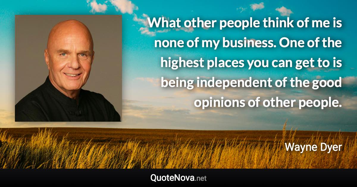 What other people think of me is none of my business. One of the highest places you can get to is being independent of the good opinions of other people. - Wayne Dyer quote